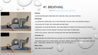 #1 BREATHING
PURPOSE:
- ACHIEVE DIAPHRAGMATIC BREATHING WITH GOOD RIB, SPINE, AND PELVIS POSITION
PROCEDURE:
- LAY SUPINE WITH KNEES WIDE, FEET UP AND TOGETHER; CAN USE A WALL FOR ASSISTANCE INITIALLY
- CHIN SHOULD BE TUCKED, WITH SHOULDERS AND RIBS DOWN
- MAINTAINING THE GOOD RIB POSITION, TAKE A DEEP BREATH IN THROUGH THE NOSE AND INTO THE BELLY
- FORCEFULLY EXHALE THE AIR THROUGH THE MOUTH AND FORCE THE RIBS DOWN
- AFTER A FULL EXHALE, PAUSE FOR A SECOND AND THEN TAKE ANOTHER BREATH IN
COACHING CUE:
- MAKE SURE RIBS STAY DOWN! KEEP THE LOW BACK FLAT TO THE GROUND WITH ZERO MOVEMENT WHILE
- SHOULDERS SHOULD NOT ELEVATE DURING THE INHALE; BREATH SHOULD BE INTO THE BELLY, SIDES, AND LOW
BACK. THINK ABOUT CREATING 360° OF BREATH, NOT JUST THE BELLY.
TARGET AREA:
- RIB, SPINE, PELVIS POSITIONING
Video link: https://youtu.be/Ty_dBXL9Xf4
 