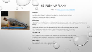 #5 PUSH-UP PLANK
PURPOSE:
- IMPROVE CORE STABILITYAND MAINTAIN NEUTRAL SPINE IN PLANK POSITION
- IMPROVE BUTT STABILITY PUSH-UP PATTERN
PROCEDURE:
- ASSUME PLANK POSITION,WITH HANDS DIRECTLY BELOW SHOULDERSAND HEAD PULLED BACKWITH CHIN
TUCKED.
- HANDSARE PRESSED INTOTHEGROUND SOTHATUPPER BACK AND SCAPULAE ARE FLUSH
- HOLD FOR DESIREDTIMEWITH NORMAL BREATHING (RECOMMENDED 35 SECONDS)
COACHING CUE:
- USE A PIPE ORA STICKTO ENSURETHAT HEAD, UPPER BACK,AND BUTTARE ALL IN LINE
-WATCH FOR HEAD DROPPING AND EXCESSIVE LOW BACK ARCH OR ROUNDING
TARGET AREA:
FULL BODY,WITH EMPHASIS ON CORE STABILITY
Video link; https://youtu.be/IynKJQVCBtY
 