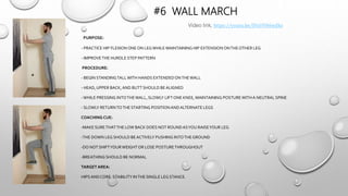 #6 WALL MARCH
PURPOSE:
- PRACTICE HIP FLEXION ONE ON LEGWHILE MAINTAINING HIP EXTENSION ONTHEOTHER LEG
- IMPROVETHE HURDLE STEP PATTERN
PROCEDURE:
- BEGIN STANDINGTALLWITH HANDS EXTENDEDONTHEWALL
- HEAD, UPPER BACK,AND BUTT SHOULD BE ALIGNED
-WHILE PRESSING INTOTHEWALL, SLOWLY LIFT ONE KNEE, MAINTAINING POSTUREWITHA NEUTRAL SPINE
- SLOWLY RETURNTOTHE STARTING POSITIONANDALTERNATE LEGS
COACHING CUE:
-MAKE SURETHATTHE LOW BACK DOES NOT ROUNDASYOU RAISEYOUR LEG
-THE DOWN LEG SHOULD BE ACTIVELY PUSHING INTOTHEGROUND
-DO NOT SHIFTYOURWEIGHT OR LOSE POSTURETHROUGHOUT
-BREATHING SHOULD BE NORMAL
TARGET AREA:
HIPS ANDCORE. STABILITY INTHE SINGLE LEG STANCE.
Video link; https://youtu.be/JVxUYH6wJXo
 