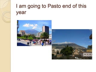 I am goingto Pasto end of thisyear