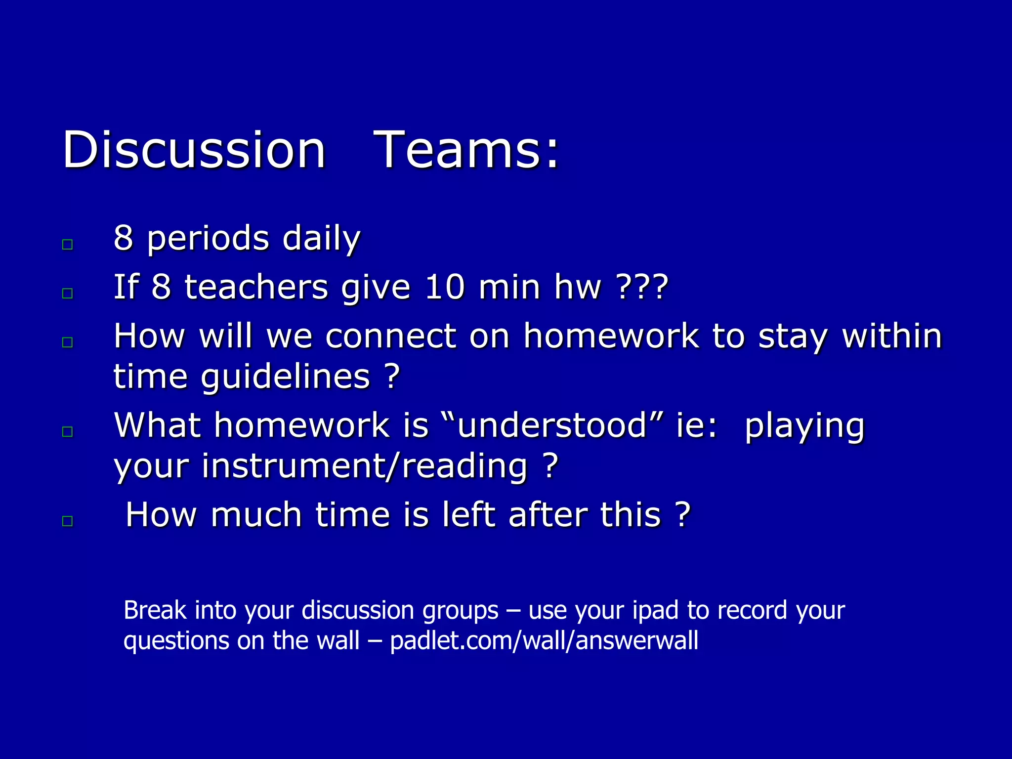 Discussion Teams:
□
□
□
□
□
8 periods daily
If 8 teachers give 10 min hw ???
How will we connect on homework to stay within
time guidelines ?
What homework is “understood” ie: playing
your instrument/reading ?
How much time is left after this ?
Break into your discussion groups – use your ipad to record your
questions on the wall – padlet.com/wall/answerwall
