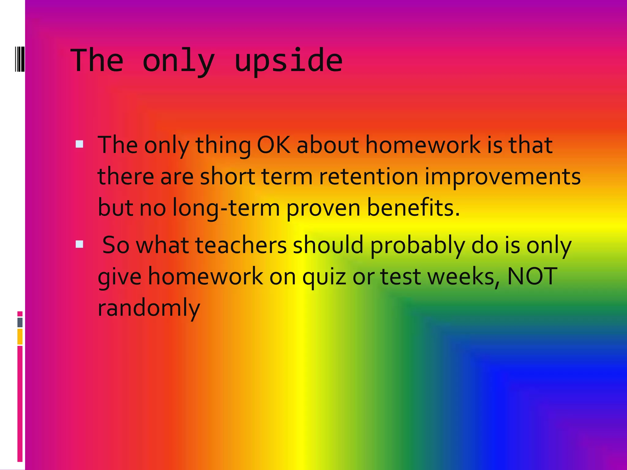 The only upsideThe only thing OK about homework is that there are short term retention improvements but no long-term proven benefits. So what teachers should probably do is only give homework on quiz or test weeks, NOT randomly 