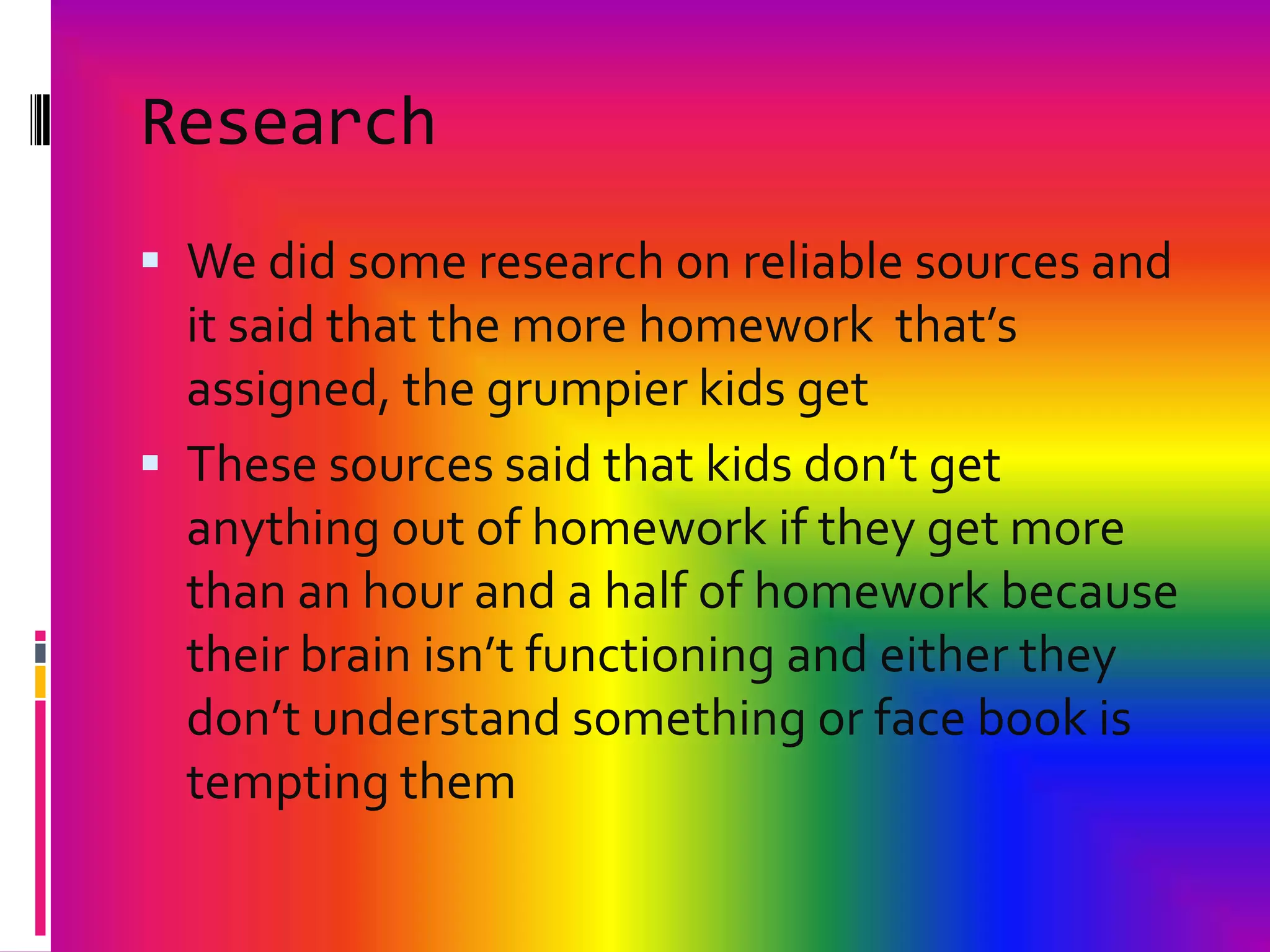 ResearchWe did some research on reliable sources and it said that the more homework  that’s assigned, the grumpier kids getThese sources said that kids don’t get anything out of homework if they get more than an hour and a half of homework because their brain isn’t functioning and either they don’t understand something or face book is tempting them
