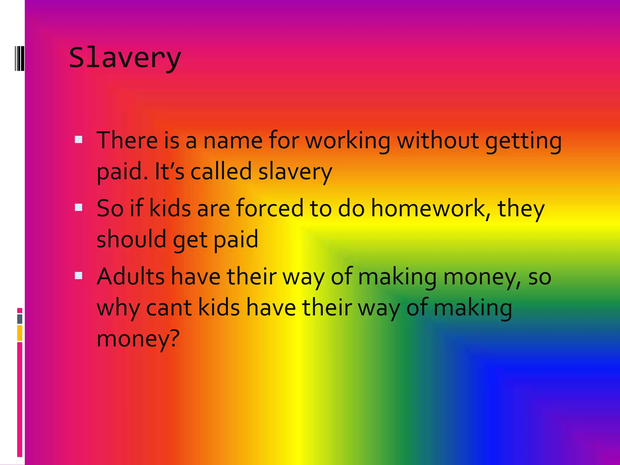 SlaveryThere is a name for working without getting paid. It’s called slaverySo if kids are forced to do homework, they should get paidAdults have their way of making money, so why cant kids have their way of making money? 