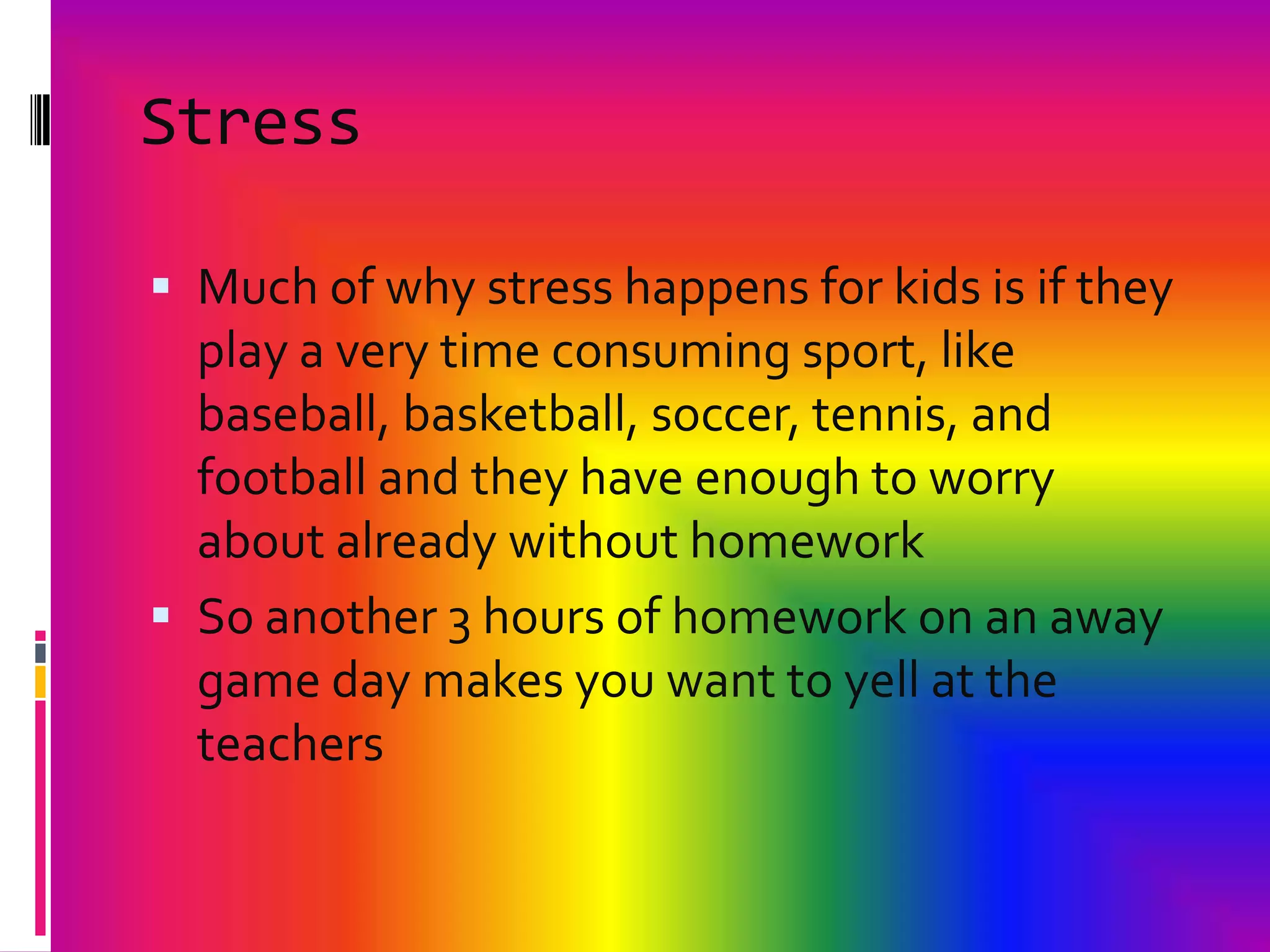 StressMuch of why stress happens for kids is if they play a very time consuming sport, like baseball, basketball, soccer, tennis, and football and they have enough to worry about already without homeworkSo another 3 hours of homework on an away game day makes you want to yell at the teachers