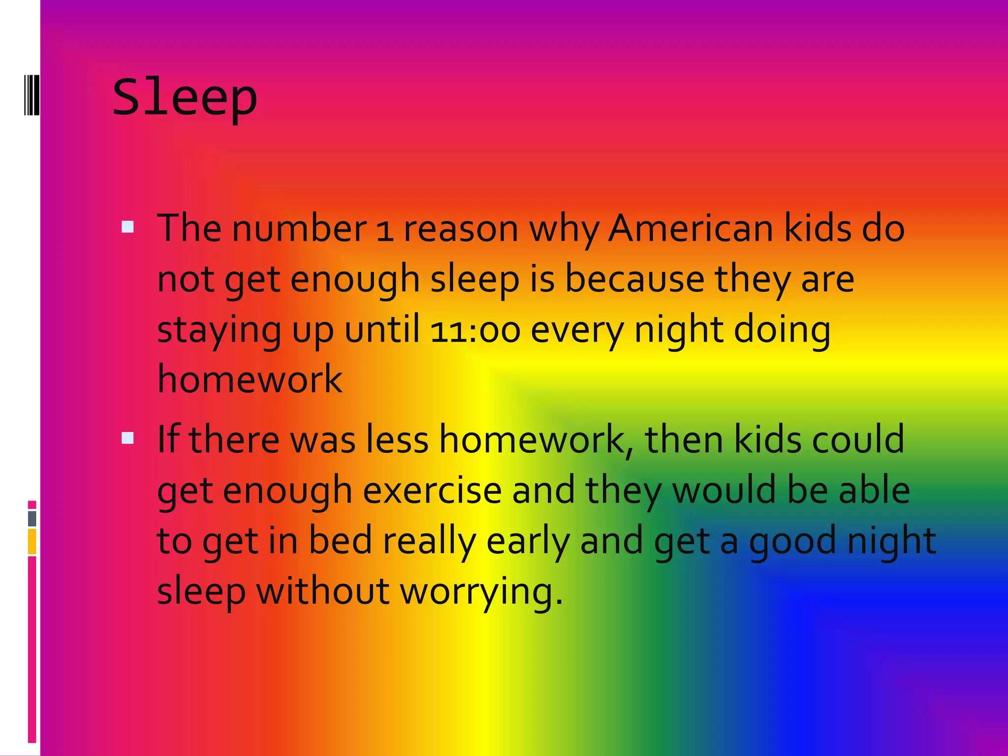 Sleep The number 1 reason why American kids do not get enough sleep is because they are staying up until 11:00 every night doing homeworkIf there was lesshomework, then kids could get enough exercise and they would be able to get in bed really early and get a good night sleep without worrying.
