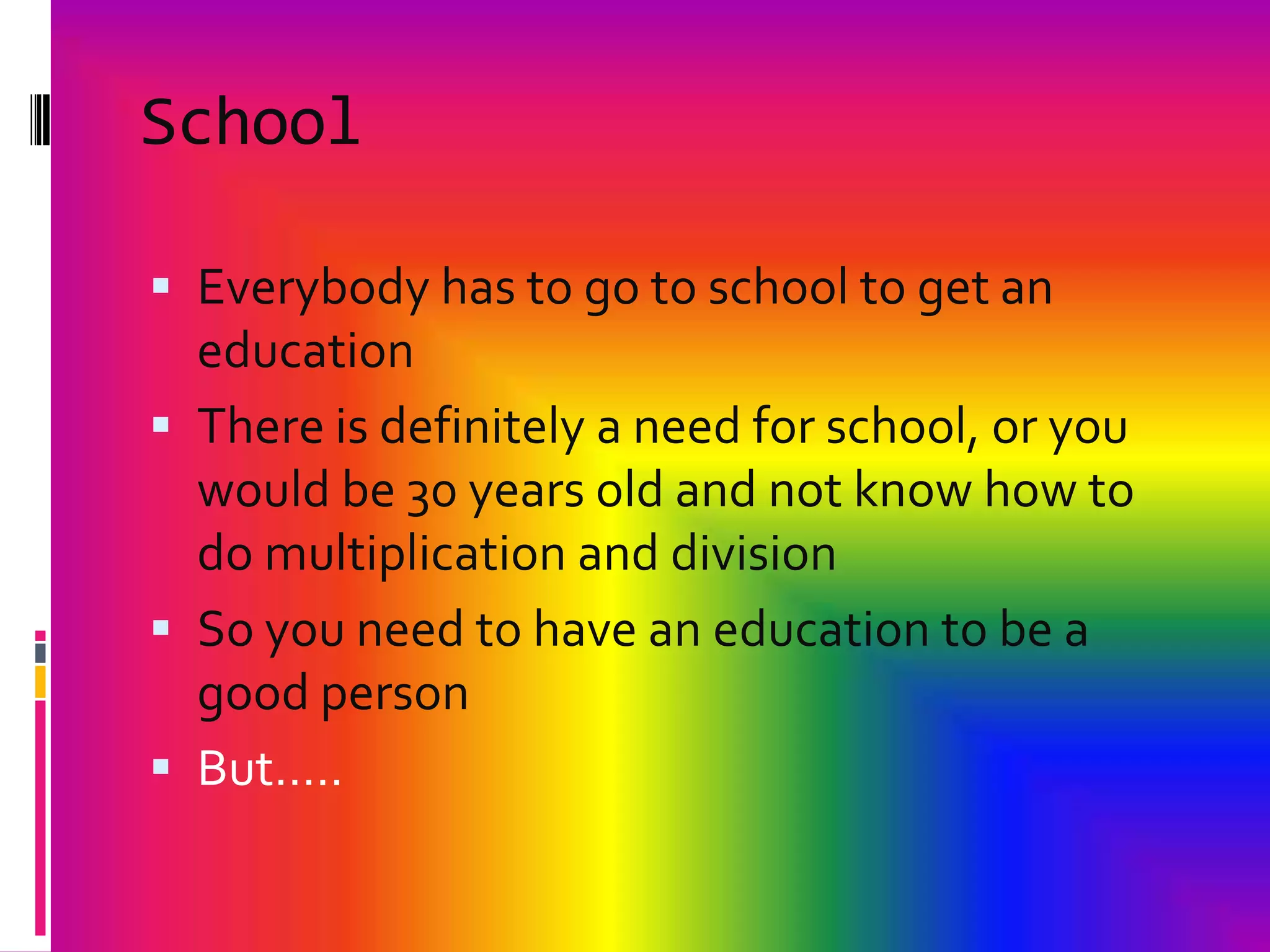 SchoolEverybody has to go to school to get an education There is definitely a need for school, or you would be 30 years old and not know how to do multiplication and divisionSo you need to have an education to be a good personBut…..