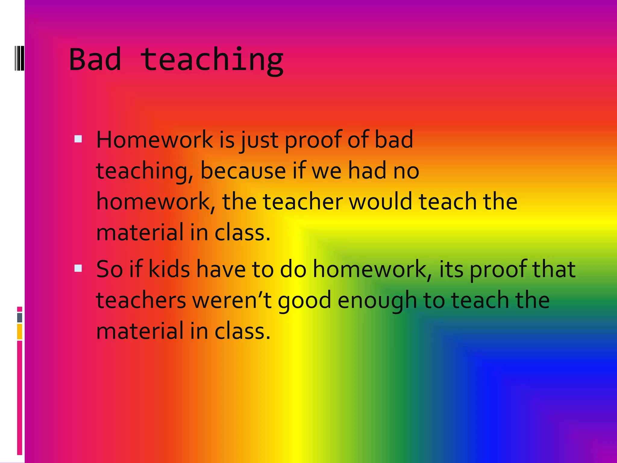 Bad teachingHomework is just proof of bad teaching, because if we had no homework, the teacher would teach the material in class.So if kids have to do homework, its proof that teachers weren’t good enough to teach the material in class.