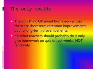 The only upsideThe only thing OK about homework is that there are short term retention improvements but no long-term proven benefits. So what teachers should probably do is only give homework on quiz or test weeks, NOT randomly 