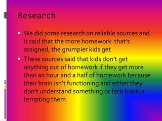 ResearchWe did some research on reliable sources and it said that the more homework  that’s assigned, the grumpier kids getThese sources said that kids don’t get anything out of homework if they get more than an hour and a half of homework because their brain isn’t functioning and either they don’t understand something or face book is tempting them