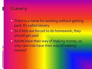 SlaveryThere is a name for working without getting paid. It’s called slaverySo if kids are forced to do homework, they should get paidAdults have their way of making money, so why cant kids have their way of making money? 