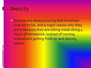 ObesityDoctors are always proving that American kids are to fat, and a major reason why they are is because they are sitting inside doing 4 hours of homework, instead of running around and getting fresh air and playing sports.