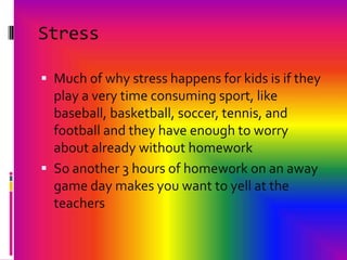 StressMuch of why stress happens for kids is if they play a very time consuming sport, like baseball, basketball, soccer, tennis, and football and they have enough to worry about already without homeworkSo another 3 hours of homework on an away game day makes you want to yell at the teachers