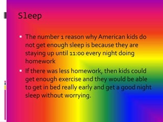 Sleep The number 1 reason why American kids do not get enough sleep is because they are staying up until 11:00 every night doing homeworkIf there was lesshomework, then kids could get enough exercise and they would be able to get in bed really early and get a good night sleep without worrying.