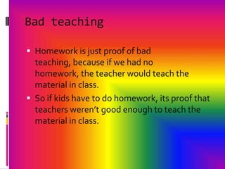 Bad teachingHomework is just proof of bad teaching, because if we had no homework, the teacher would teach the material in class.So if kids have to do homework, its proof that teachers weren’t good enough to teach the material in class.
