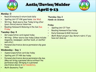 Antis/Davies/Mulder
                                 April 9-13
Monday-3
•   Read 20 minutes & return book daily                Thursday-Day 2
•   Spelling Unit 27 HW goes home: due Wed.            Hands-on Science
•   Writing: Book source Due Today bring other
    (your choice) source tomorrow.                  Friday
•   Reading Homework-Relaxing in the Sun Due        •   Spelling Unit 27 Test
    Friday
                                                    •   Reading Homework Due today
Tuesday-Day 4                                       •   Early Dismissal & RAE Carnival
•  Get expectation card signed today                •   Math-Robot project due. Return rubric if you
•  Writing: Other source due today (ideas include:      have not done so.
   magazine, newspaper, another book, or another
   web site.)
•  Personal electronics device permission slip goes
   home.
Wednesday- Day 1
•   Signed expectation card due today
•   Spelling unit 27 HW due today
•   Personal electronics device permission slip due.
    (May not bring a personal device without the
    permission slip) –Bringing in a personal
    electronics device is not mandatory.
•   Math-Geometry Test
 