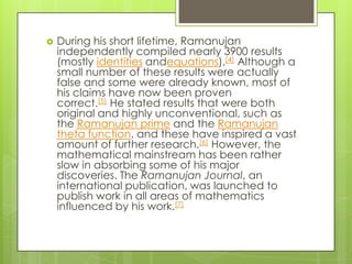    During his short lifetime, Ramanujan
    independently compiled nearly 3900 results
    (mostly identities andequations).[4] Although a
    small number of these results were actually
    false and some were already known, most of
    his claims have now been proven
    correct.[5] He stated results that were both
    original and highly unconventional, such as
    the Ramanujan prime and the Ramanujan
    theta function, and these have inspired a vast
    amount of further research.[6] However, the
    mathematical mainstream has been rather
    slow in absorbing some of his major
    discoveries. The Ramanujan Journal, an
    international publication, was launched to
    publish work in all areas of mathematics
    influenced by his work.[7]
 