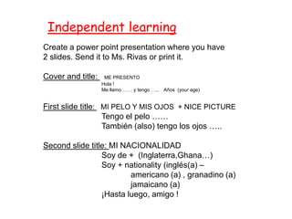 Independent learning
Create a power point presentation where you have
2 slides. Send it to Ms. Rivas or print it.

Cover and title:    ME PRESENTO
                   Hola !
                   Me llamo …… y tengo …... Años (your age)


First slide title: MI PELO Y MIS OJOS + NICE PICTURE
                   Tengo el pelo ……
                   También (also) tengo los ojos …..

Second slide title: MI NACIONALIDAD
                 Soy de + (Inglaterra,Ghana…)
                 Soy + nationality (inglés(a) –
                         americano (a) , granadino (a)
                         jamaicano (a)
                 ¡Hasta luego, amigo !
 