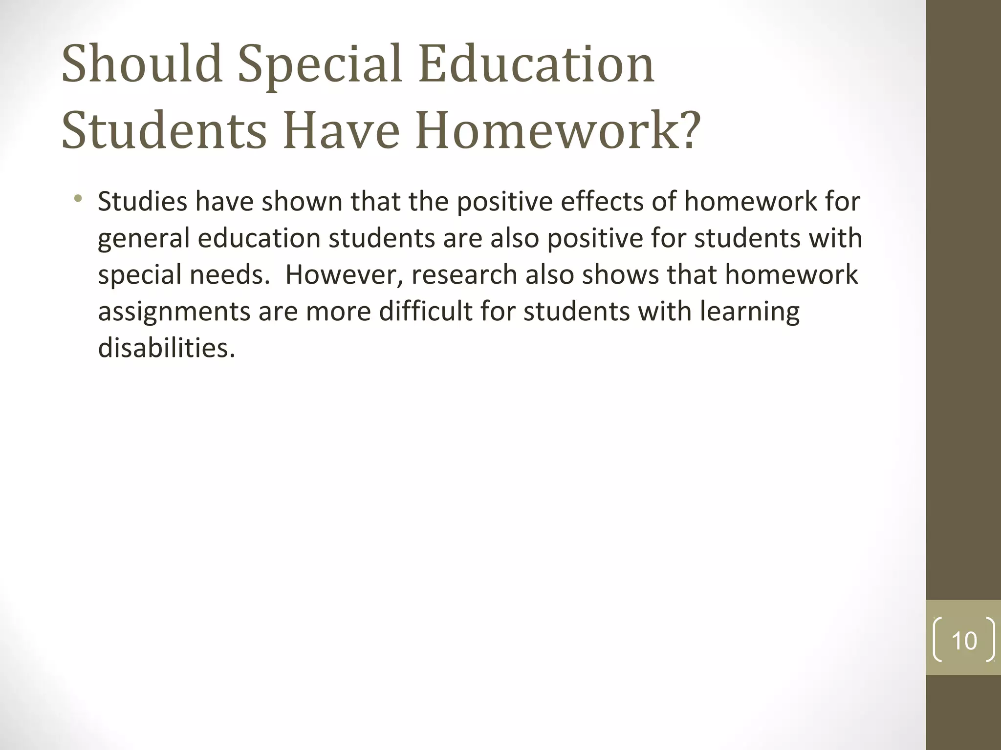 Should Special Education
Students Have Homework?
• Studies have shown that the positive effects of homework for
general education students are also positive for students with
special needs. However, research also shows that homework
assignments are more difficult for students with learning
disabilities.
10
 