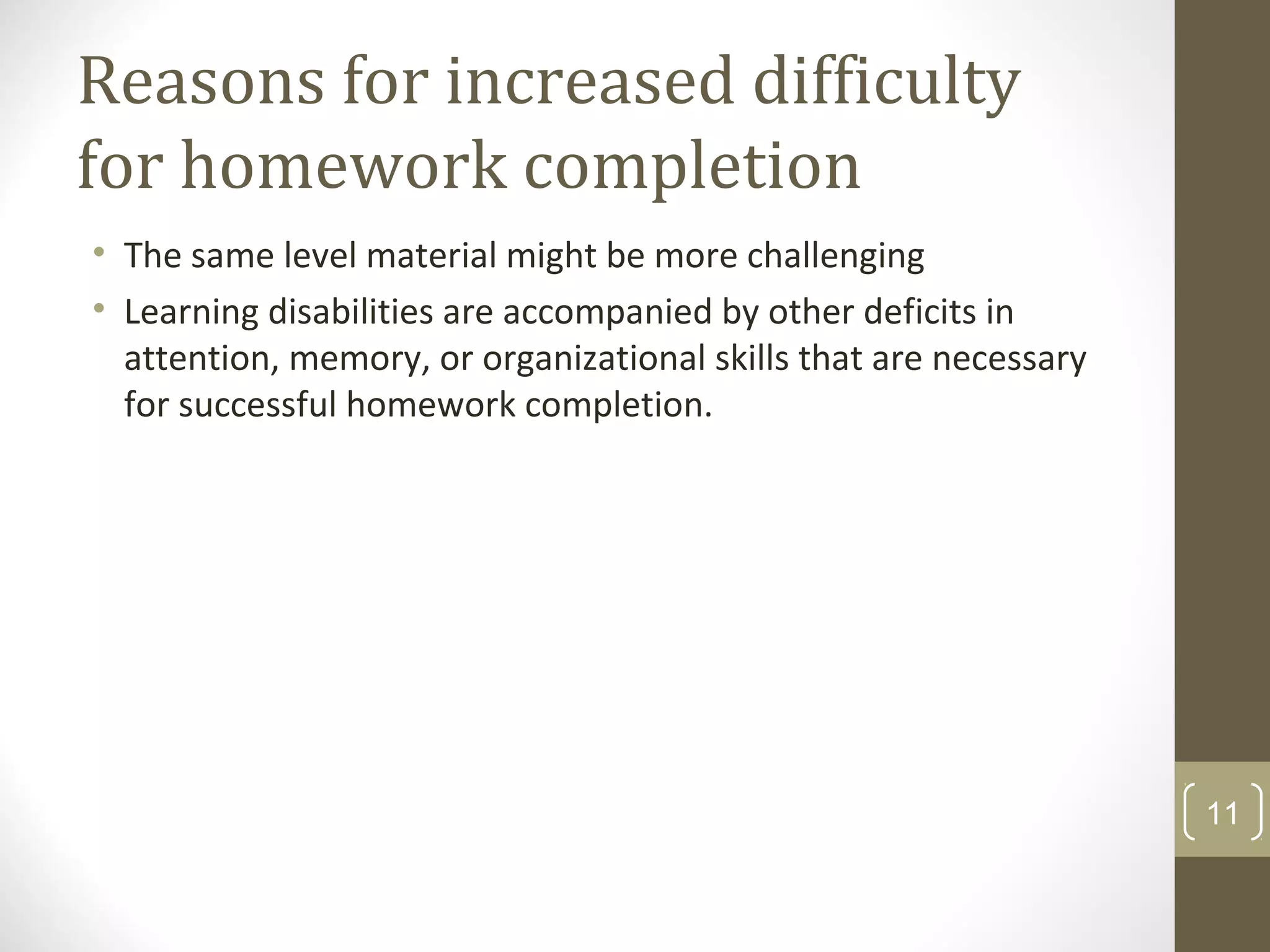 Reasons for increased difficulty
for homework completion
• The same level material might be more challenging
• Learning disabilities are accompanied by other deficits in
attention, memory, or organizational skills that are necessary
for successful homework completion.
11
 
