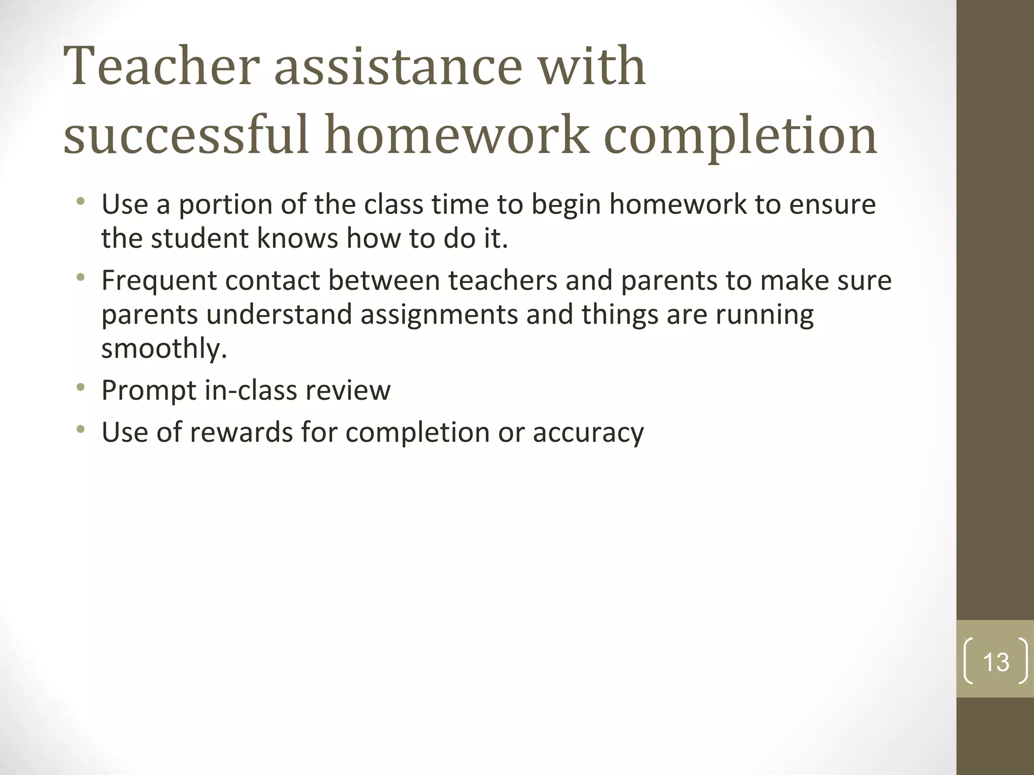 Teacher assistance with
successful homework completion
• Use a portion of the class time to begin homework to ensure
the student knows how to do it.
• Frequent contact between teachers and parents to make sure
parents understand assignments and things are running
smoothly.
• Prompt in-class review
• Use of rewards for completion or accuracy
13
 