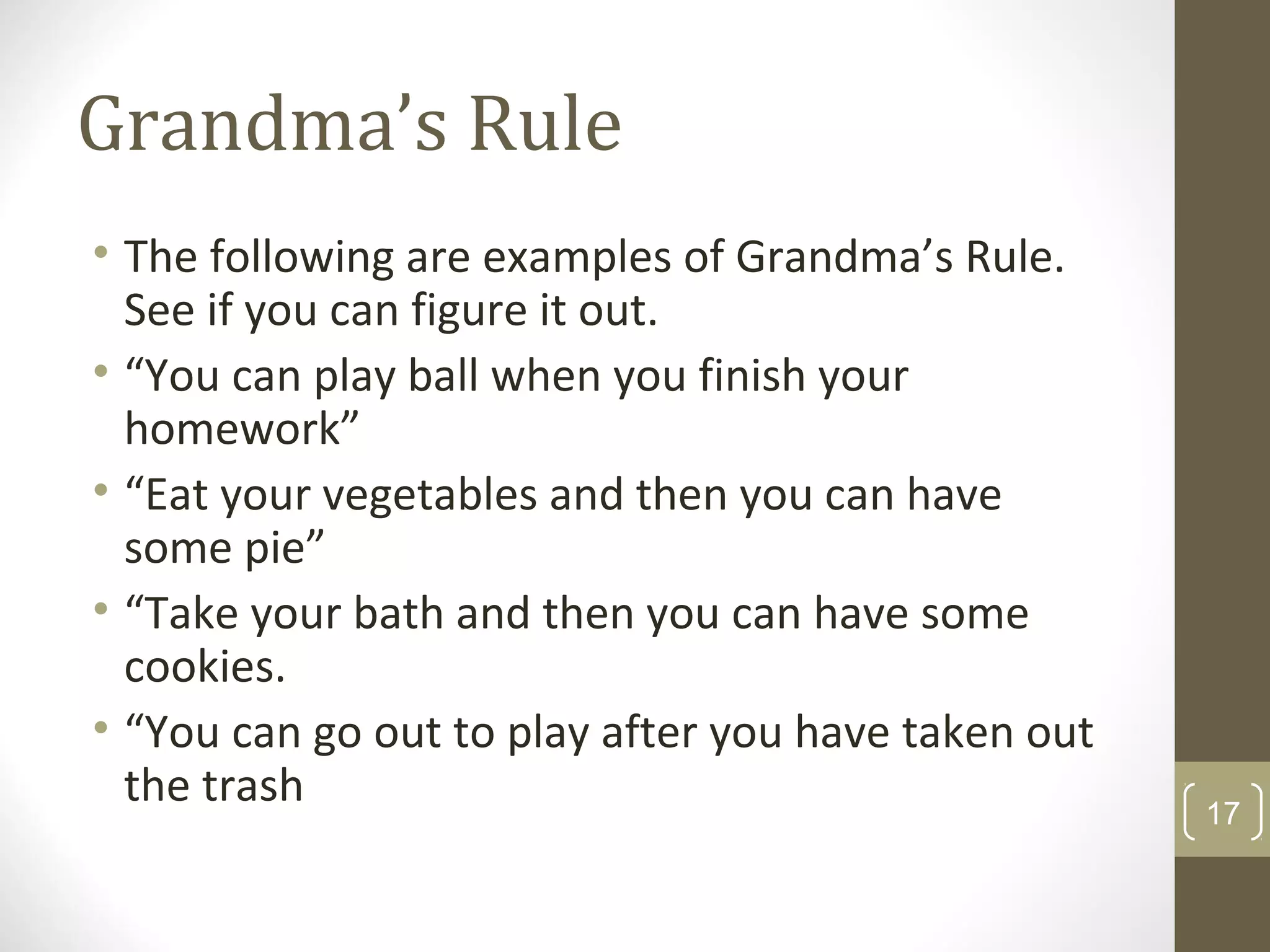 Grandma’s Rule
• The following are examples of Grandma’s Rule.
See if you can figure it out.
• “You can play ball when you finish your
homework”
• “Eat your vegetables and then you can have
some pie”
• “Take your bath and then you can have some
cookies.
• “You can go out to play after you have taken out
the trash 17
 