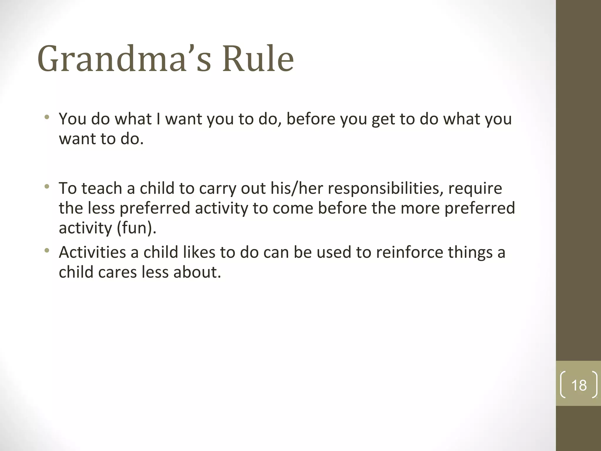 Grandma’s Rule
• You do what I want you to do, before you get to do what you
want to do.
• To teach a child to carry out his/her responsibilities, require
the less preferred activity to come before the more preferred
activity (fun).
• Activities a child likes to do can be used to reinforce things a
child cares less about.
18
 