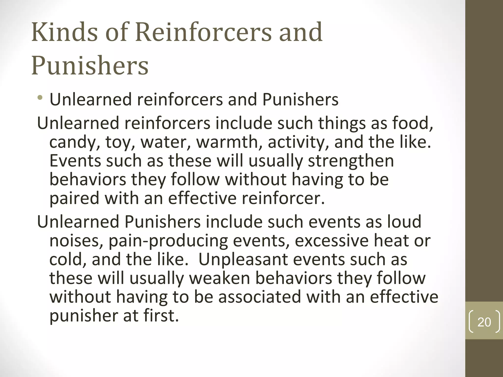 Kinds of Reinforcers and
Punishers
• Unlearned reinforcers and Punishers
Unlearned reinforcers include such things as food,
candy, toy, water, warmth, activity, and the like.
Events such as these will usually strengthen
behaviors they follow without having to be
paired with an effective reinforcer.
Unlearned Punishers include such events as loud
noises, pain-producing events, excessive heat or
cold, and the like. Unpleasant events such as
these will usually weaken behaviors they follow
without having to be associated with an effective
punisher at first. 20
 