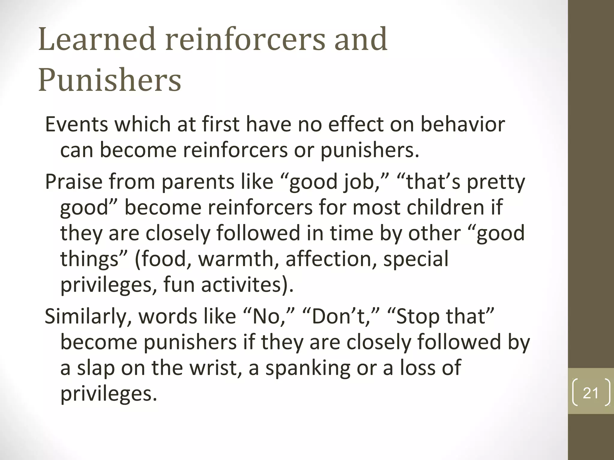 Learned reinforcers and
Punishers
Events which at first have no effect on behavior
can become reinforcers or punishers.
Praise from parents like “good job,” “that’s pretty
good” become reinforcers for most children if
they are closely followed in time by other “good
things” (food, warmth, affection, special
privileges, fun activites).
Similarly, words like “No,” “Don’t,” “Stop that”
become punishers if they are closely followed by
a slap on the wrist, a spanking or a loss of
privileges. 21
 