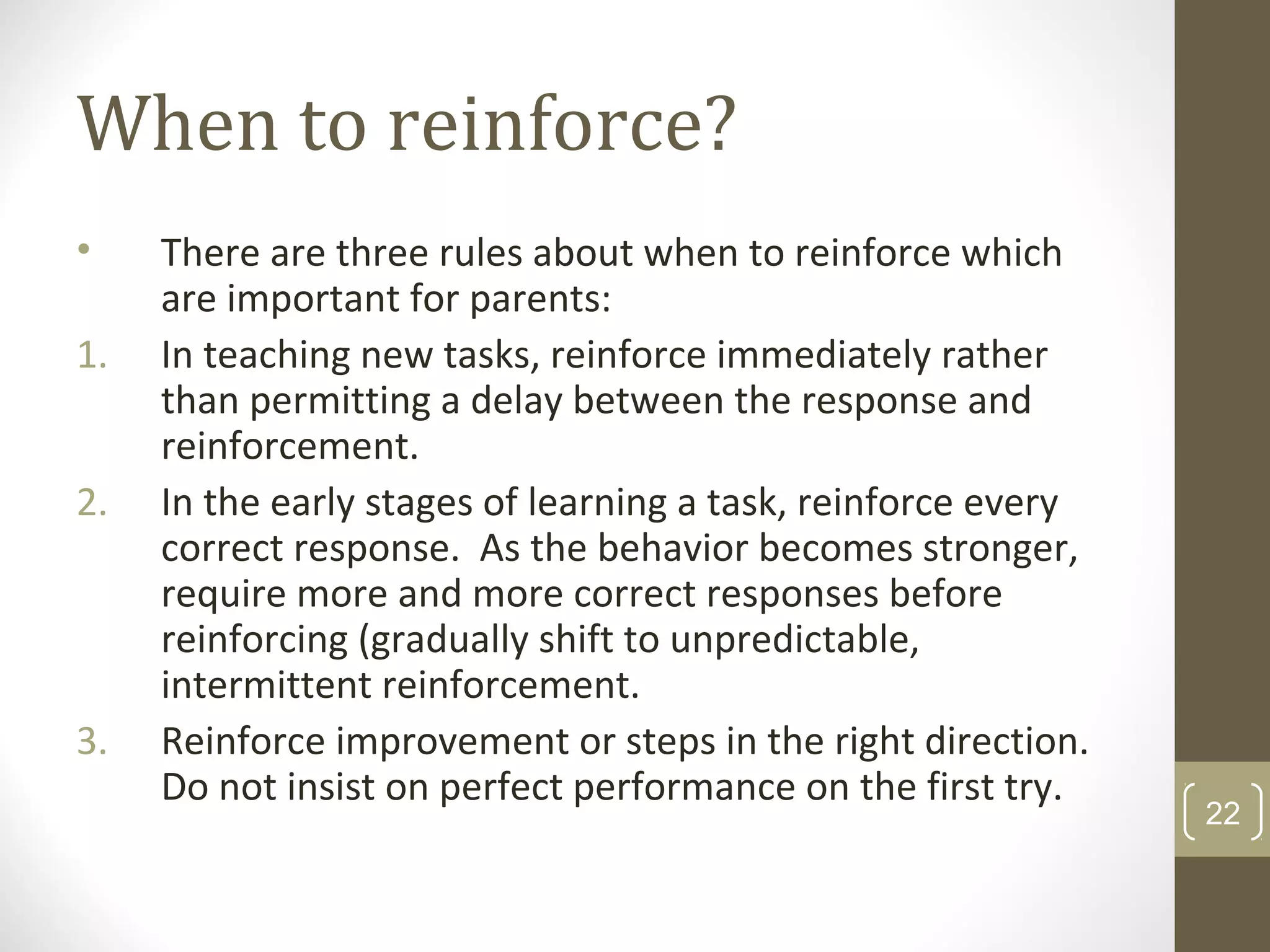 When to reinforce?
• There are three rules about when to reinforce which
are important for parents:
1. In teaching new tasks, reinforce immediately rather
than permitting a delay between the response and
reinforcement.
2. In the early stages of learning a task, reinforce every
correct response. As the behavior becomes stronger,
require more and more correct responses before
reinforcing (gradually shift to unpredictable,
intermittent reinforcement.
3. Reinforce improvement or steps in the right direction.
Do not insist on perfect performance on the first try.
22
 