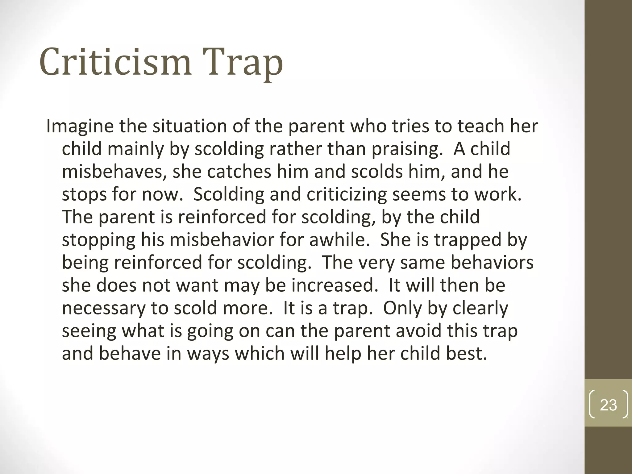 Criticism Trap
Imagine the situation of the parent who tries to teach her
child mainly by scolding rather than praising. A child
misbehaves, she catches him and scolds him, and he
stops for now. Scolding and criticizing seems to work.
The parent is reinforced for scolding, by the child
stopping his misbehavior for awhile. She is trapped by
being reinforced for scolding. The very same behaviors
she does not want may be increased. It will then be
necessary to scold more. It is a trap. Only by clearly
seeing what is going on can the parent avoid this trap
and behave in ways which will help her child best.
23
 