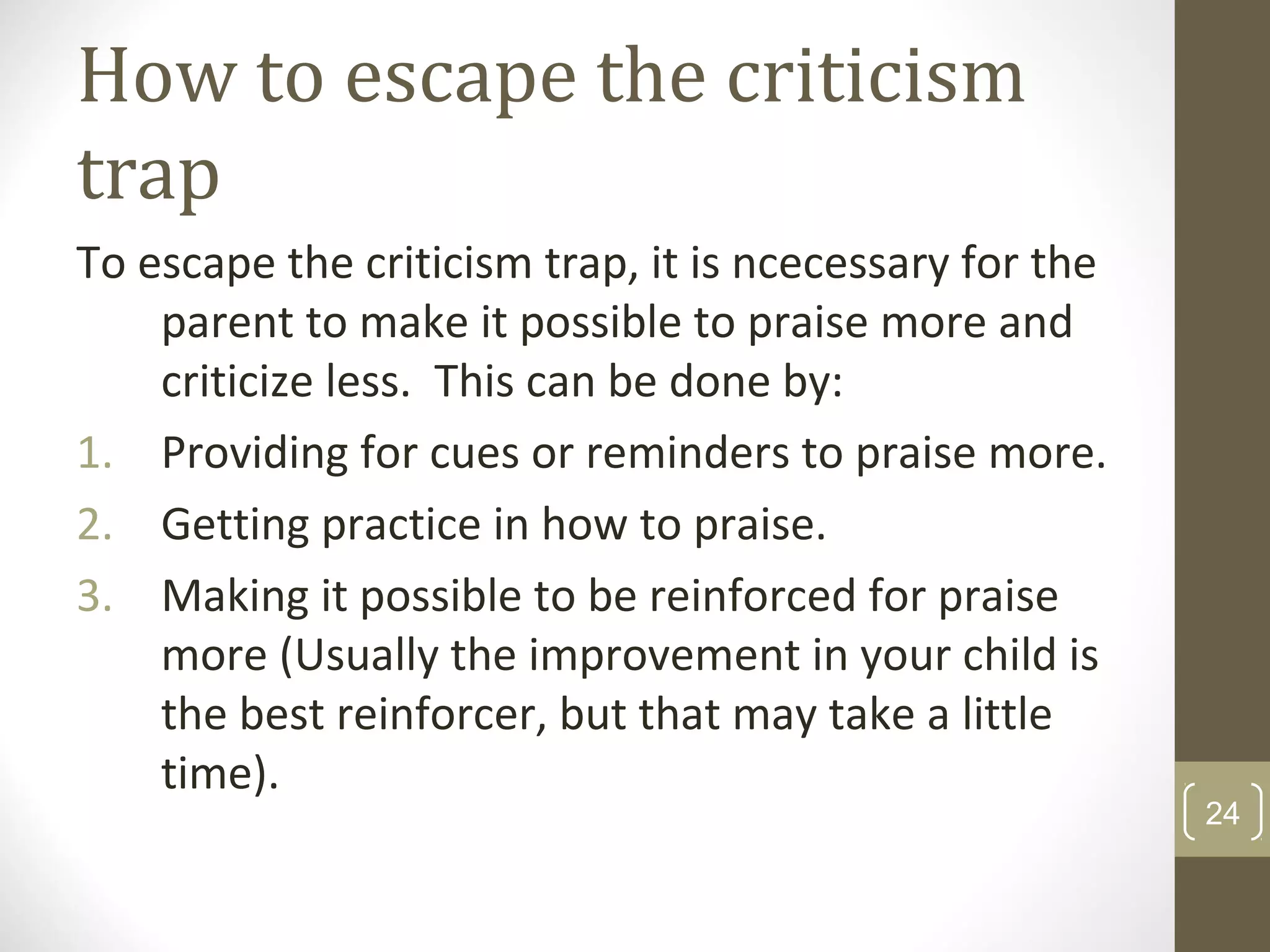 How to escape the criticism
trap
To escape the criticism trap, it is ncecessary for the
parent to make it possible to praise more and
criticize less. This can be done by:
1. Providing for cues or reminders to praise more.
2. Getting practice in how to praise.
3. Making it possible to be reinforced for praise
more (Usually the improvement in your child is
the best reinforcer, but that may take a little
time).
24
 