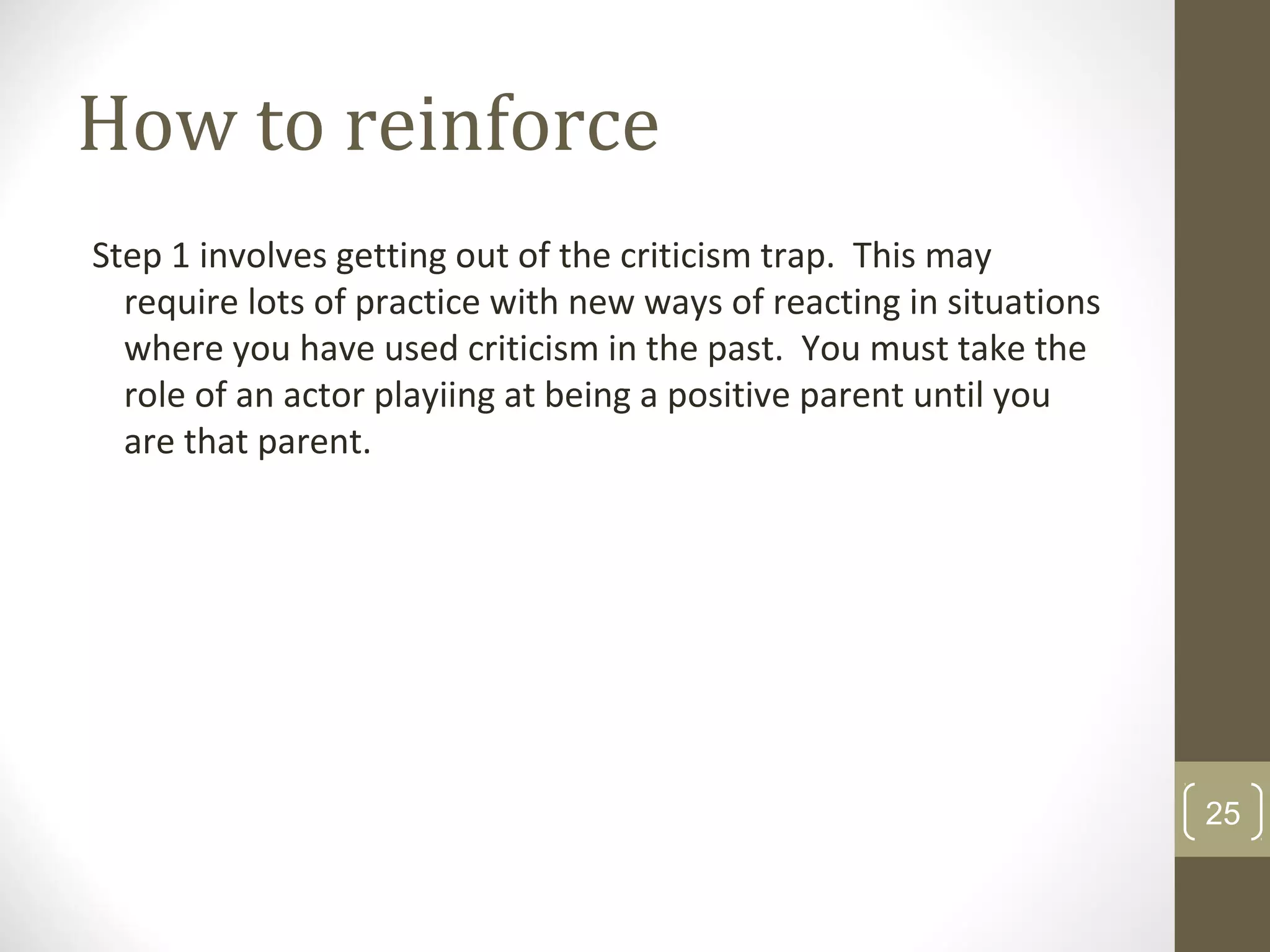 How to reinforce
Step 1 involves getting out of the criticism trap. This may
require lots of practice with new ways of reacting in situations
where you have used criticism in the past. You must take the
role of an actor playiing at being a positive parent until you
are that parent.
25
 