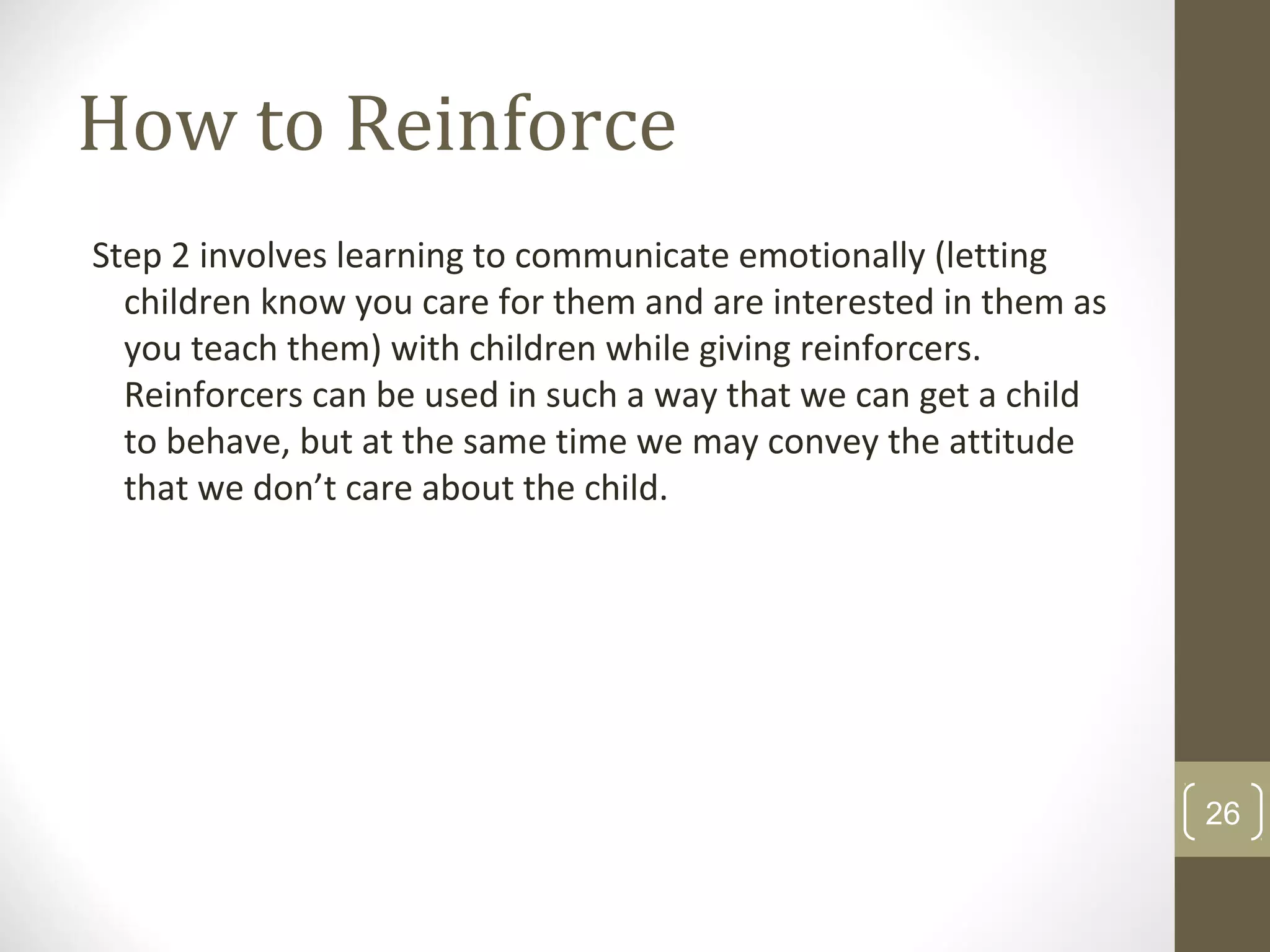 How to Reinforce
Step 2 involves learning to communicate emotionally (letting
children know you care for them and are interested in them as
you teach them) with children while giving reinforcers.
Reinforcers can be used in such a way that we can get a child
to behave, but at the same time we may convey the attitude
that we don’t care about the child.
26
 