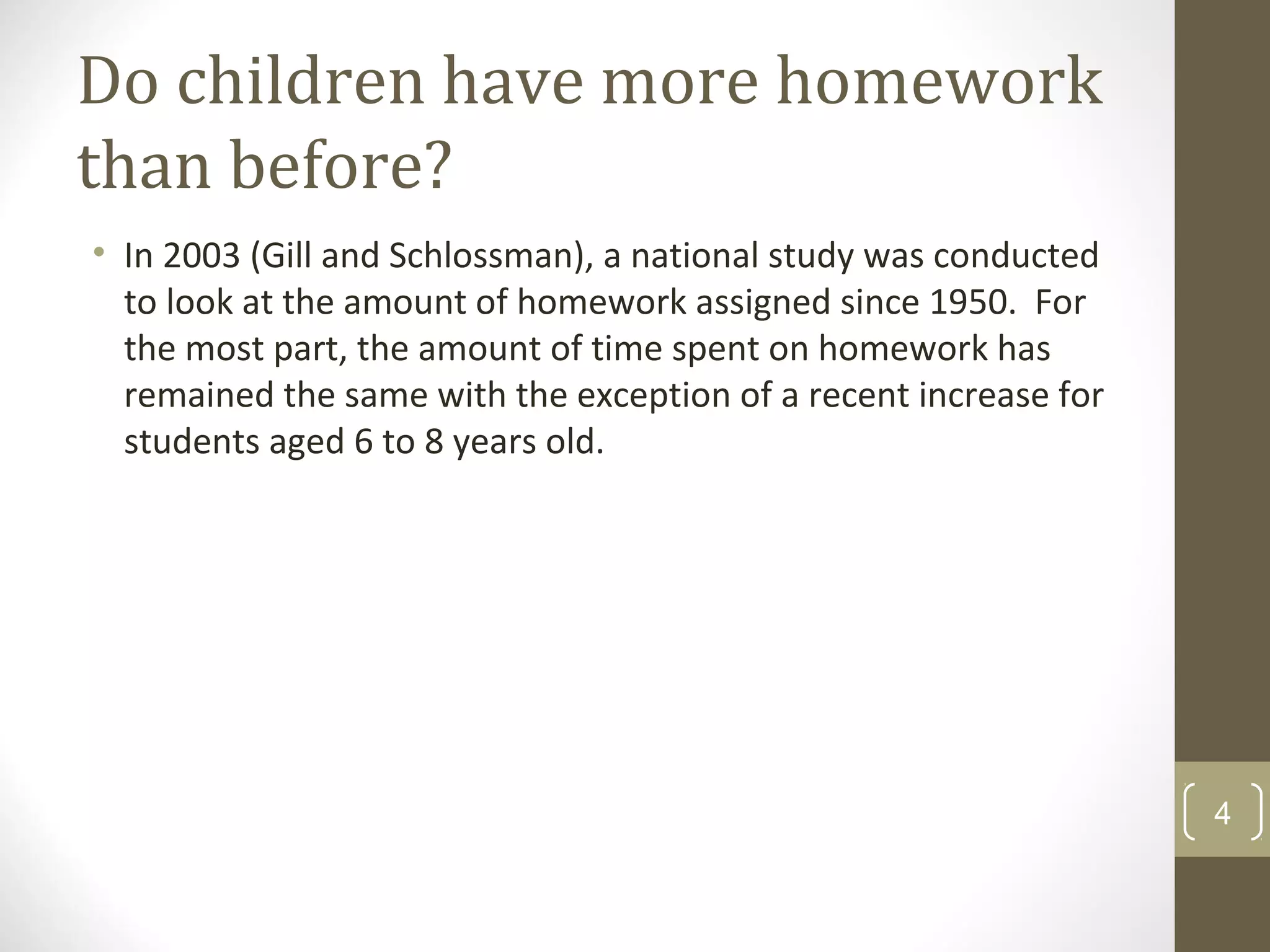 Do children have more homework
than before?
• In 2003 (Gill and Schlossman), a national study was conducted
to look at the amount of homework assigned since 1950. For
the most part, the amount of time spent on homework has
remained the same with the exception of a recent increase for
students aged 6 to 8 years old.
4
 