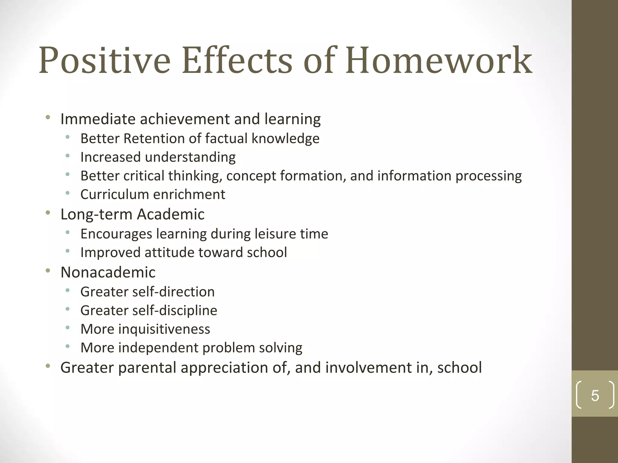 Positive Effects of Homework
• Immediate achievement and learning
• Better Retention of factual knowledge
• Increased understanding
• Better critical thinking, concept formation, and information processing
• Curriculum enrichment
• Long-term Academic
• Encourages learning during leisure time
• Improved attitude toward school
• Nonacademic
• Greater self-direction
• Greater self-discipline
• More inquisitiveness
• More independent problem solving
• Greater parental appreciation of, and involvement in, school
5
 