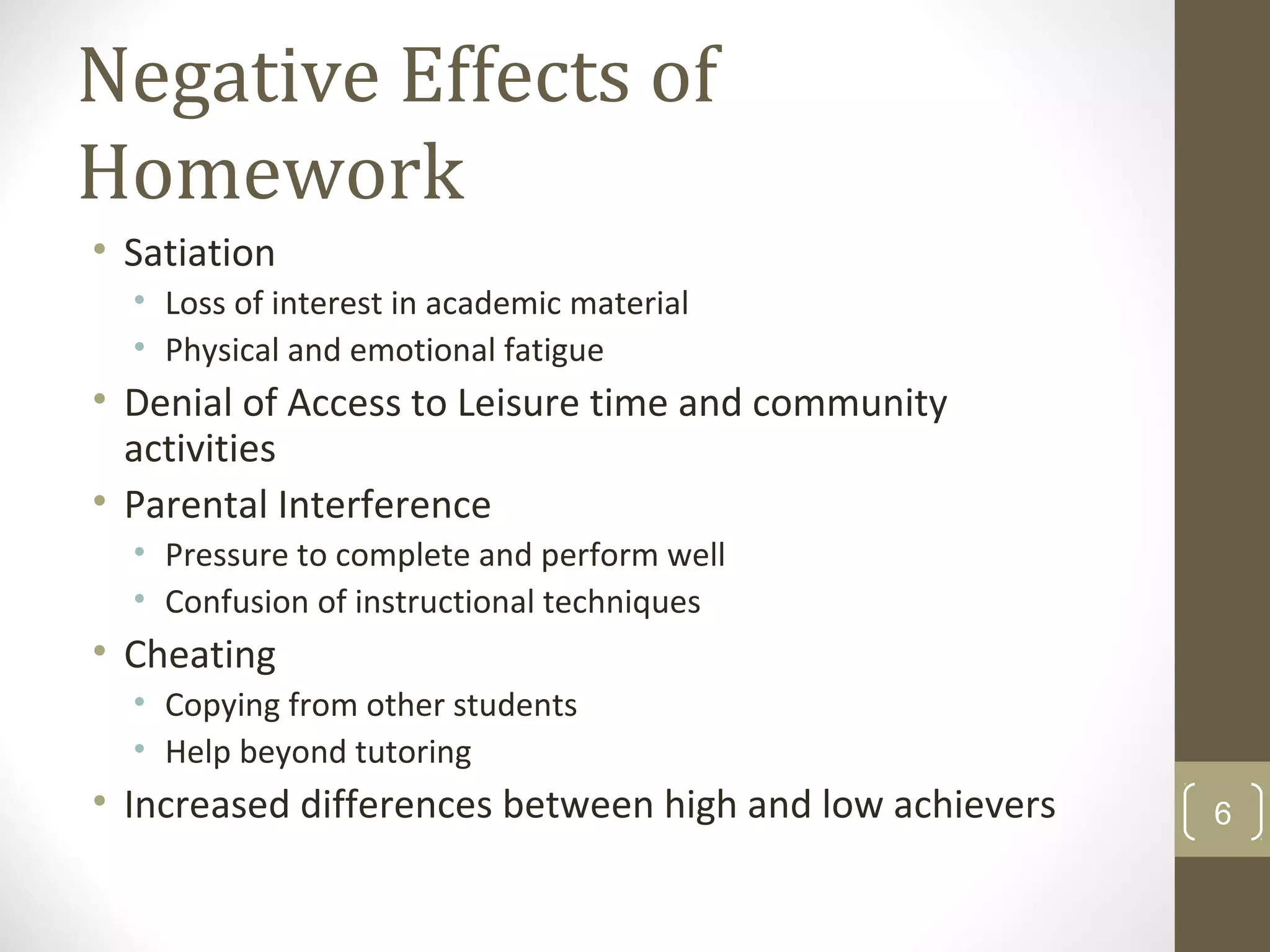 Negative Effects of
Homework
• Satiation
• Loss of interest in academic material
• Physical and emotional fatigue
• Denial of Access to Leisure time and community
activities
• Parental Interference
• Pressure to complete and perform well
• Confusion of instructional techniques
• Cheating
• Copying from other students
• Help beyond tutoring
• Increased differences between high and low achievers 6
 