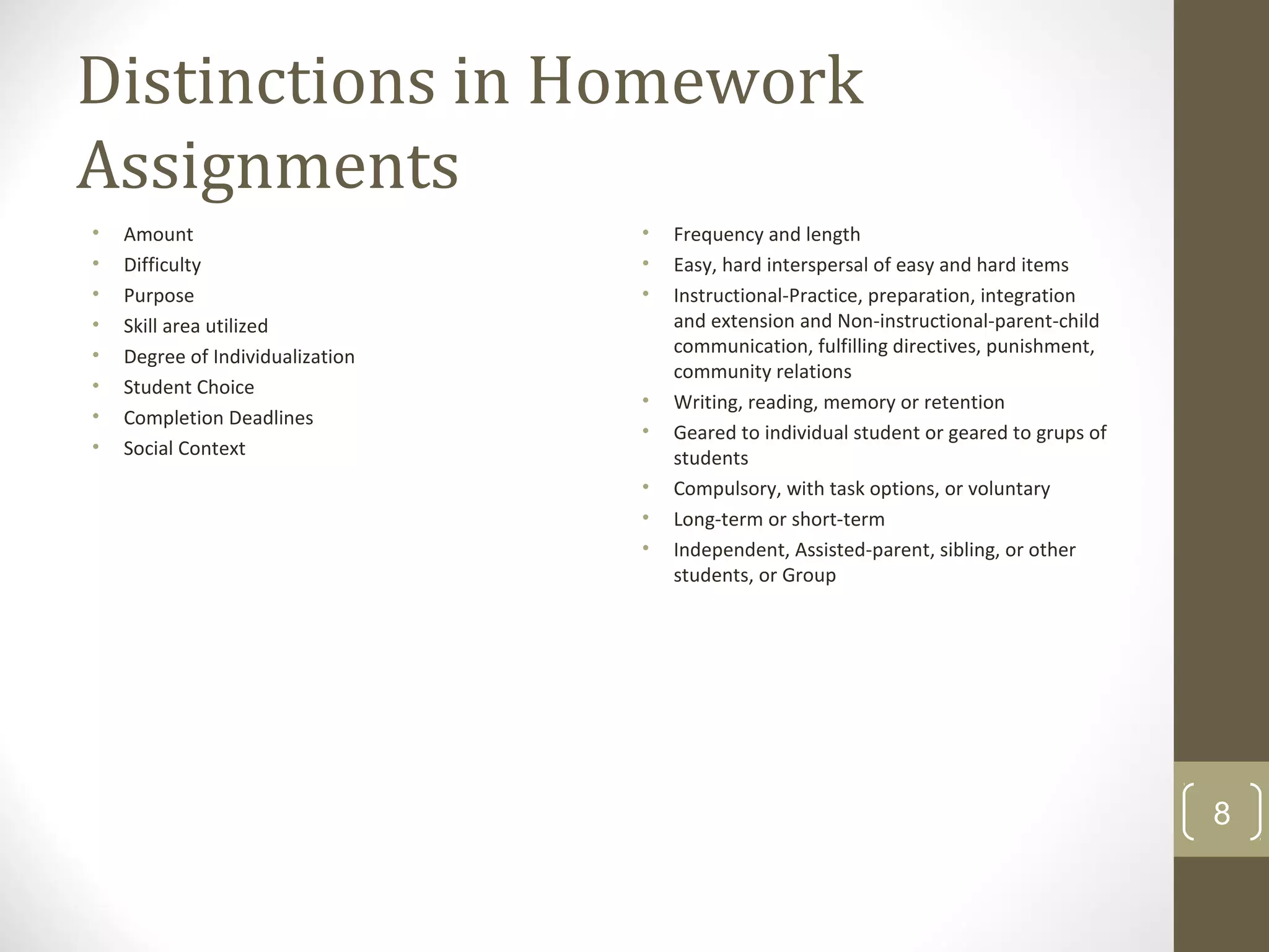 Distinctions in Homework
Assignments
• Amount
• Difficulty
• Purpose
• Skill area utilized
• Degree of Individualization
• Student Choice
• Completion Deadlines
• Social Context
• Frequency and length
• Easy, hard interspersal of easy and hard items
• Instructional-Practice, preparation, integration
and extension and Non-instructional-parent-child
communication, fulfilling directives, punishment,
community relations
• Writing, reading, memory or retention
• Geared to individual student or geared to grups of
students
• Compulsory, with task options, or voluntary
• Long-term or short-term
• Independent, Assisted-parent, sibling, or other
students, or Group
8
 