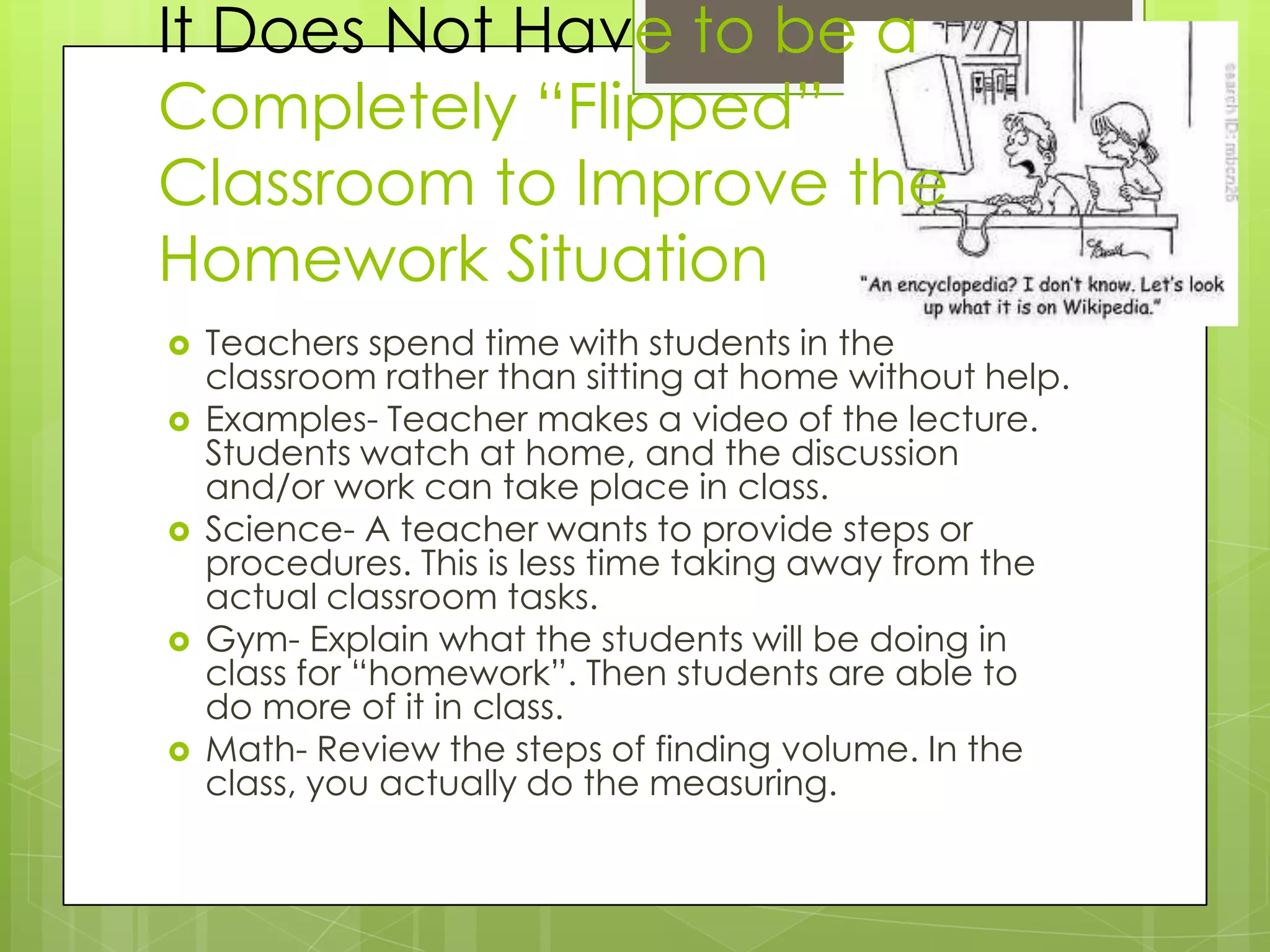 It Does Not Have to be a
Completely “Flipped”
Classroom to Improve the
Homework Situation
   Teachers spend time with students in the
    classroom rather than sitting at home without help.
   Examples- Teacher makes a video of the lecture.
    Students watch at home, and the discussion
    and/or work can take place in class.
   Science- A teacher wants to provide steps or
    procedures. This is less time taking away from the
    actual classroom tasks.
   Gym- Explain what the students will be doing in
    class for “homework”. Then students are able to
    do more of it in class.
   Math- Review the steps of finding volume. In the
    class, you actually do the measuring.
 