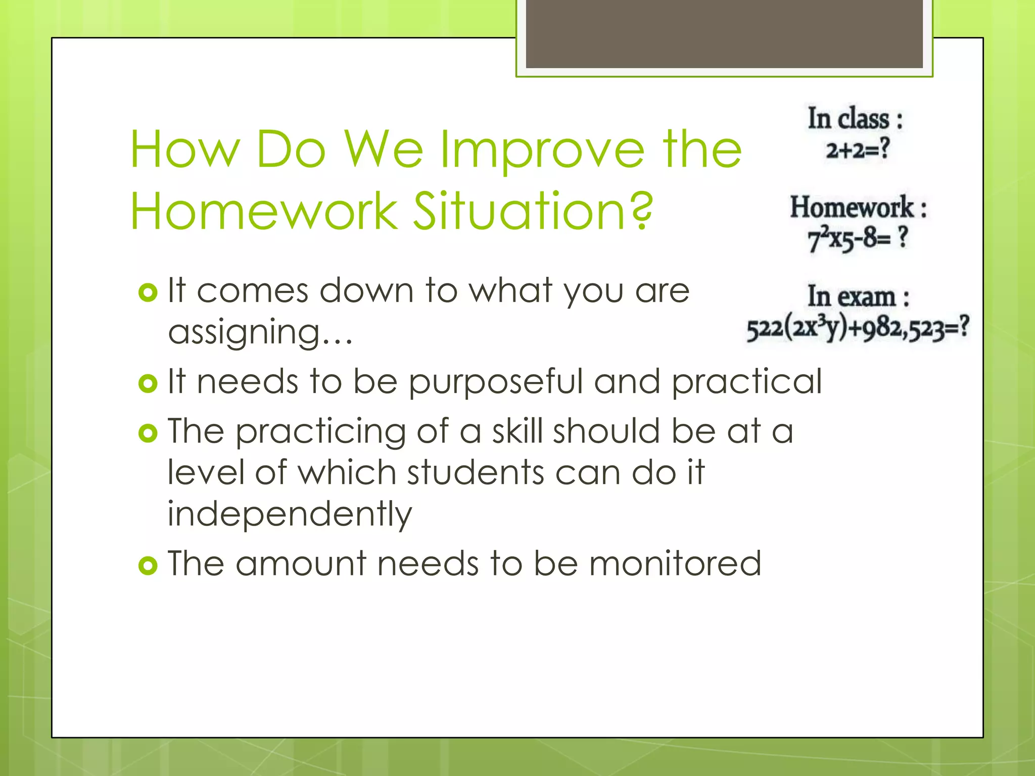 How Do We Improve the
Homework Situation?
 It comes down to what you are
  assigning…
 It needs to be purposeful and practical
 The practicing of a skill should be at a
  level of which students can do it
  independently
 The amount needs to be monitored
 