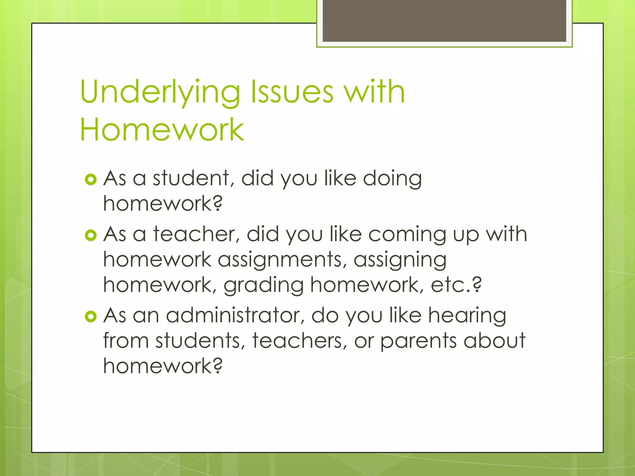 Underlying Issues with
Homework
 As a student, did you like doing
  homework?
 As a teacher, did you like coming up with
  homework assignments, assigning
  homework, grading homework, etc.?
 As an administrator, do you like hearing
  from students, teachers, or parents about
  homework?
 