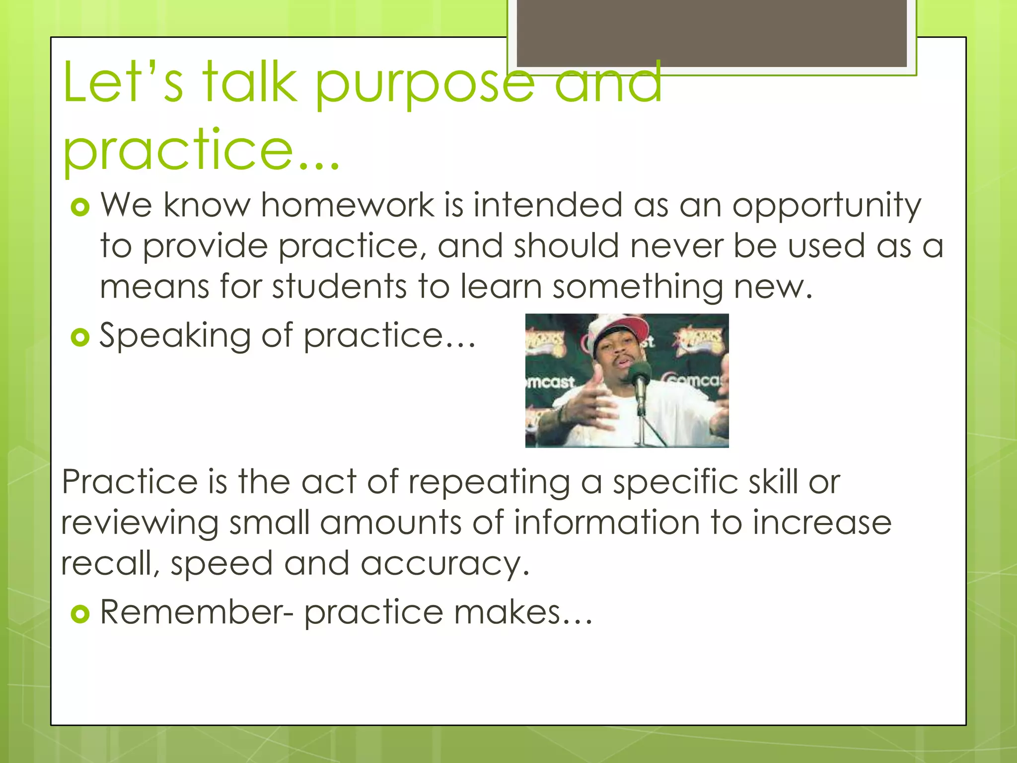 Let’s talk purpose and
practice...
 We  know homework is intended as an opportunity
  to provide practice, and should never be used as a
  means for students to learn something new.
 Speaking of practice…




Practice is the act of repeating a specific skill or
reviewing small amounts of information to increase
recall, speed and accuracy.
  Remember- practice makes…
 