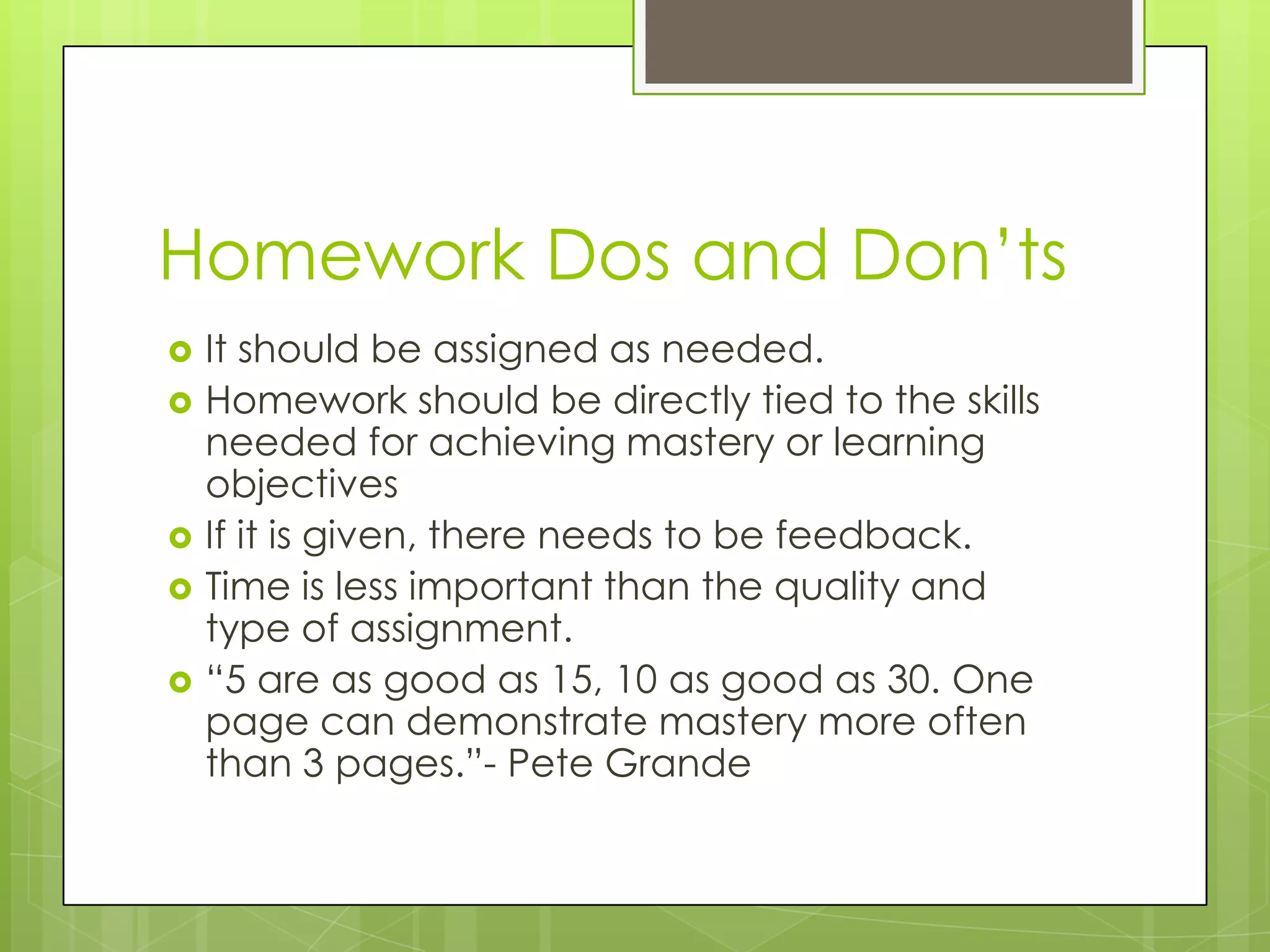 Homework Dos and Don’ts
   It should be assigned as needed.
   Homework should be directly tied to the skills
    needed for achieving mastery or learning
    objectives
   If it is given, there needs to be feedback.
   Time is less important than the quality and
    type of assignment.
   “5 are as good as 15, 10 as good as 30. One
    page can demonstrate mastery more often
    than 3 pages.”- Pete Grande
 