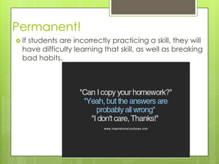 Permanent!
 If
   students are incorrectly practicing a skill, they will
  have difficulty learning that skill, as well as breaking
  bad habits.
 