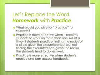 Let’s Replace the Word
Homework with Practice
   What would you give for “practice” to
    students?
   Practice is more effective when it requires
    students to work on more than one skill at a
    time- if students practice finding the radius of
    a circle given the circumference, but not
    finding the circumference given the radius,
    the students tend to do less well.
   Practice is more effective when students
    receive and can access feedback.
 