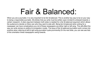 Fair & Balanced: 
When you are a journalist, it is very important to be fair & balanced. This is another key way to be on your way 
to being a responsible journalist. All articles that you write must be written open-minded & unbiased towards a 
certain viewpoint. A clear argument between both sides is needed for a fair & balanced argument which allows 
the audience to decide on there own who they want to side with. Being fair & balanced when writing for a 
newspaper can have complications as a lot of these newspapers are either right or left wing. This will effect the 
way you write stories on politics & immigration mostly. The issue of fair & balanced journalism work comes into 
practice when referring to left & right wing journalism quite prominently.On the next slide, you can see see lists 
of the orientation these newspapers swing towards. 
 