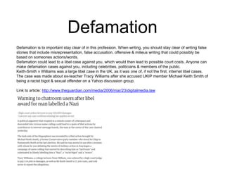 Defamation 
Defamation is to important stay clear of in this profession. When writing, you should stay clear of writing false 
stories that include misrepresentation, false accusation, offensive & milieus writing that could possibly be 
based on someones actions/words. 
Defamation could lead to a libel case against you, which would then lead to possible court costs. Anyone can 
make defamation cases against you, including celebrities, politicians & members of the public. 
Keith-Smith v Williams was a large libel case in the UK, as it was one of, if not the first, internet libel cases. 
The case was made about ex-teacher Tracy Williams after she accused UKIP member Michael Keith Smith of 
being a racist bigot & sexual offender on a Yahoo discussion group. 
Link to article: http://www.theguardian.com/media/2006/mar/23/digitalmedia.law 
 