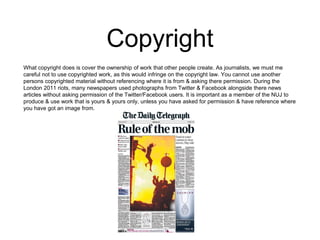 Copyright 
What copyright does is cover the ownership of work that other people create. As journalists, we must me 
careful not to use copyrighted work, as this would infringe on the copyright law. You cannot use another 
persons copyrighted material without referencing where it is from & asking there permission. During the 
London 2011 riots, many newspapers used photographs from Twitter & Facebook alongside there news 
articles without asking permission of the Twitter/Facebook users. It is important as a member of the NUJ to 
produce & use work that is yours & yours only, unless you have asked for permission & have reference where 
you have got an image from. 
 