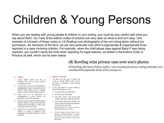Children & Young Persons 
When you are dealing with young people & children in your writing, you must be very careful with what you 
say about them. Our rules & the editors codes of practice are very clear on what is and isn't okay. One 
example of a breach of these codes is J K Rowling over photographs of her son being taken without her 
permission. As members of the NUJ, we are very particular over what is appropriate & inappropriate to be 
reported in a case involving children. For example, when the child abuse case against Baby P was being 
reported, you couldn’t name the child when reporting for legal reasons, as stated in the Editors Code of 
Practice as well, which can be seen below. 
 