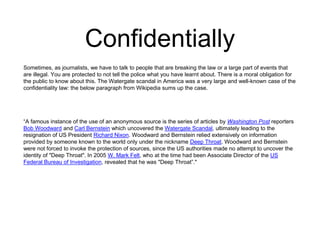 Confidentially 
Sometimes, as journalists, we have to talk to people that are breaking the law or a large part of events that 
are illegal. You are protected to not tell the police what you have learnt about. There is a moral obligation for 
the public to know about this. The Watergate scandal in America was a very large and well-known case of the 
confidentiality law: the below paragraph from Wikipedia sums up the case. 
“A famous instance of the use of an anonymous source is the series of articles by Washington Post reporters 
Bob Woodward and Carl Bernstein which uncovered the Watergate Scandal, ultimately leading to the 
resignation of US President Richard Nixon. Woodward and Bernstein relied extensively on information 
provided by someone known to the world only under the nickname Deep Throat. Woodward and Bernstein 
were not forced to invoke the protection of sources, since the US authorities made no attempt to uncover the 
identity of "Deep Throat". In 2005 W. Mark Felt, who at the time had been Associate Director of the US 
Federal Bureau of Investigation, revealed that he was "Deep Throat”." 
 